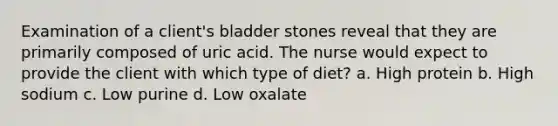 Examination of a client's bladder stones reveal that they are primarily composed of uric acid. The nurse would expect to provide the client with which type of diet? a. High protein b. High sodium c. Low purine d. Low oxalate