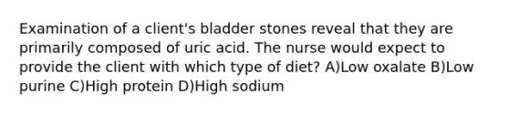 Examination of a client's bladder stones reveal that they are primarily composed of uric acid. The nurse would expect to provide the client with which type of diet? A)Low oxalate B)Low purine C)High protein D)High sodium