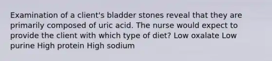 Examination of a client's bladder stones reveal that they are primarily composed of uric acid. The nurse would expect to provide the client with which type of diet? Low oxalate Low purine High protein High sodium