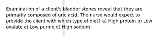 Examination of a client's bladder stones reveal that they are primarily composed of uric acid. The nurse would expect to provide the client with which type of diet? a) High protein b) Low oxalate c) Low purine d) High sodium