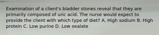 Examination of a client's bladder stones reveal that they are primarily composed of uric acid. The nurse would expect to provide the client with which type of diet? A. High sodium B. High protein C. Low purine D. Low oxalate