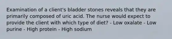 Examination of a client's bladder stones reveals that they are primarily composed of uric acid. The nurse would expect to provide the client with which type of diet? - Low oxalate - Low purine - High protein - High sodium