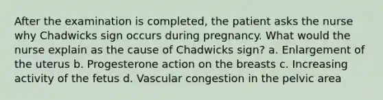 After the examination is completed, the patient asks the nurse why Chadwicks sign occurs during pregnancy. What would the nurse explain as the cause of Chadwicks sign? a. Enlargement of the uterus b. Progesterone action on the breasts c. Increasing activity of the fetus d. Vascular congestion in the pelvic area