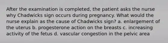 After the examination is completed, the patient asks the nurse why Chadwicks sign occurs during pregnancy. What would the nurse explain as the cause of Chadwicks sign? a. enlargement of the uterus b. progesterone action on the breasts c. increasing activity of the fetus d. vascular congestion in the pelvic area