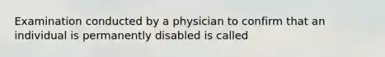 Examination conducted by a physician to confirm that an individual is permanently disabled is called