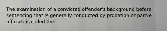 The examination of a convicted offender's background before sentencing that is generally conducted by probation or parole officials is called the: