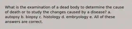 What is the examination of a dead body to determine the cause of death or to study the changes caused by a disease? a. autopsy b. biopsy c. histology d. embryology e. All of these answers are correct.