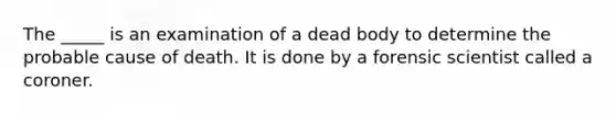 The _____ is an examination of a dead body to determine the probable cause of death. It is done by a forensic scientist called a coroner.