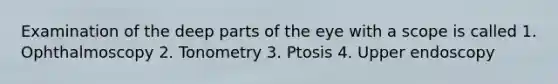 Examination of the deep parts of the eye with a scope is called 1. Ophthalmoscopy 2. Tonometry 3. Ptosis 4. Upper endoscopy