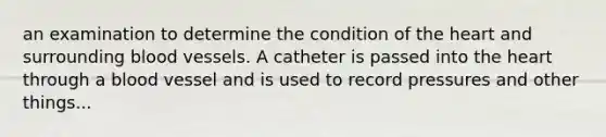 an examination to determine the condition of the heart and surrounding blood vessels. A catheter is passed into the heart through a blood vessel and is used to record pressures and other things...