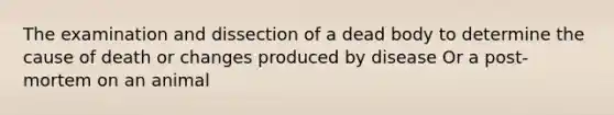 The examination and dissection of a dead body to determine the cause of death or changes produced by disease Or a post-mortem on an animal