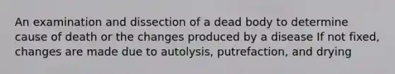 An examination and dissection of a dead body to determine cause of death or the changes produced by a disease If not fixed, changes are made due to autolysis, putrefaction, and drying