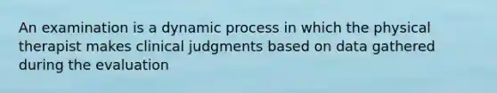 An examination is a dynamic process in which the physical therapist makes clinical judgments based on data gathered during the evaluation