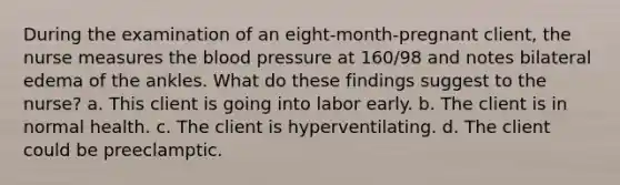 During the examination of an eight-month-pregnant client, the nurse measures the blood pressure at 160/98 and notes bilateral edema of the ankles. What do these findings suggest to the nurse? a. This client is going into labor early. b. The client is in normal health. c. The client is hyperventilating. d. The client could be preeclamptic.