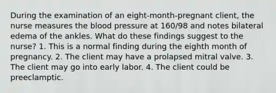 During the examination of an eight-month-pregnant client, the nurse measures the blood pressure at 160/98 and notes bilateral edema of the ankles. What do these findings suggest to the nurse? 1. This is a normal finding during the eighth month of pregnancy. 2. The client may have a prolapsed mitral valve. 3. The client may go into early labor. 4. The client could be preeclamptic.