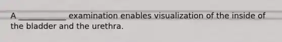 A ____________ examination enables visualization of the inside of the bladder and the urethra.