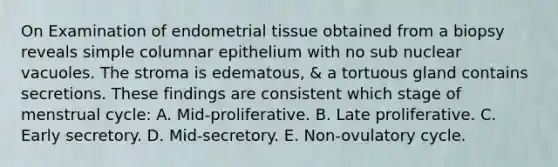 On Examination of endometrial tissue obtained from a biopsy reveals simple columnar epithelium with no sub nuclear vacuoles. The stroma is edematous, & a tortuous gland contains secretions. These findings are consistent which stage of menstrual cycle: A. Mid-proliferative. B. Late proliferative. C. Early secretory. D. Mid-secretory. E. Non-ovulatory cycle.