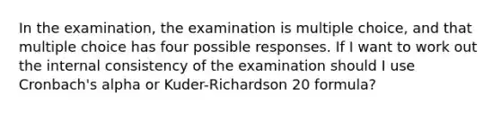 In the examination, the examination is multiple choice, and that multiple choice has four possible responses. If I want to work out the internal consistency of the examination should I use Cronbach's alpha or Kuder-Richardson 20 formula?