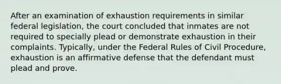 After an examination of exhaustion requirements in similar federal legislation, the court concluded that inmates are not required to specially plead or demonstrate exhaustion in their complaints. Typically, under the Federal Rules of Civil Procedure, exhaustion is an affirmative defense that the defendant must plead and prove.