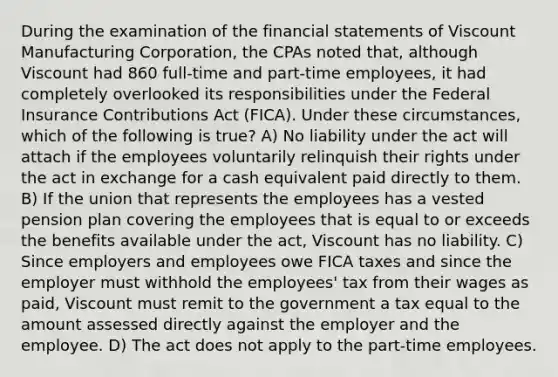 During the examination of the financial statements of Viscount Manufacturing Corporation, the CPAs noted that, although Viscount had 860 full-time and part-time employees, it had completely overlooked its responsibilities under the Federal Insurance Contributions Act (FICA). Under these circumstances, which of the following is true? A) No liability under the act will attach if the employees voluntarily relinquish their rights under the act in exchange for a cash equivalent paid directly to them. B) If the union that represents the employees has a vested pension plan covering the employees that is equal to or exceeds the benefits available under the act, Viscount has no liability. C) Since employers and employees owe FICA taxes and since the employer must withhold the employees' tax from their wages as paid, Viscount must remit to the government a tax equal to the amount assessed directly against the employer and the employee. D) The act does not apply to the part-time employees.