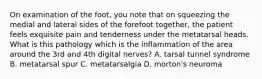 On examination of the foot, you note that on squeezing the medial and lateral sides of the forefoot together, the patient feels exquisite pain and tenderness under the metatarsal heads. What is this pathology which is the inflammation of the area around the 3rd and 4th digital nerves? A. tarsal tunnel syndrome B. metatarsal spur C. metatarsalgia D. morton's neuroma