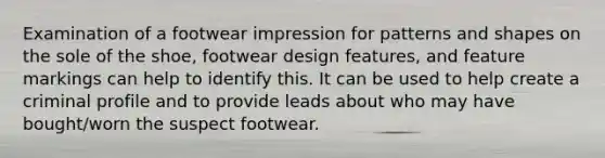 Examination of a footwear impression for patterns and shapes on the sole of the shoe, footwear design features, and feature markings can help to identify this. It can be used to help create a criminal profile and to provide leads about who may have bought/worn the suspect footwear.