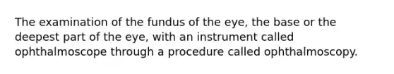 The examination of the fundus of the eye, the base or the deepest part of the eye, with an instrument called ophthalmoscope through a procedure called ophthalmoscopy.