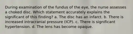 During examination of the fundus of the eye, the nurse assesses a choked disc. Which statement accurately explains the significant of this finding? a. The disc has an infarct. b. There is increased intracranial pressure (ICP). c. There is significant hypertension. d. The lens has become opaque.