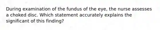 During examination of the fundus of the eye, the nurse assesses a choked disc. Which statement accurately explains the significant of this finding?