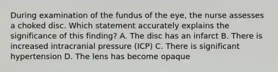 During examination of the fundus of the eye, the nurse assesses a choked disc. Which statement accurately explains the significance of this finding? A. The disc has an infarct B. There is increased intracranial pressure (ICP) C. There is significant hypertension D. The lens has become opaque