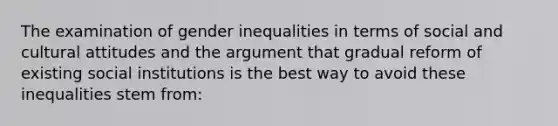 The examination of gender inequalities in terms of social and cultural attitudes and the argument that gradual reform of existing social institutions is the best way to avoid these inequalities stem from: