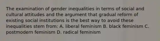 The examination of gender inequalities in terms of social and cultural attitudes and the argument that gradual reform of existing social institutions is the best way to avoid these inequalities stem from: A. liberal feminism B. black feminism C. postmodern feminism D. radical feminism