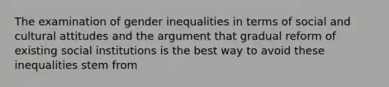 The examination of gender inequalities in terms of social and cultural attitudes and the argument that gradual reform of existing social institutions is the best way to avoid these inequalities stem from