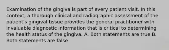 Examination of the gingiva is part of every patient visit. In this context, a thorough clinical and radiographic assessment of the patient's gingival tissue provides the general practitioner with invaluable diagnostic information that is critical to determining the health status of the gingiva. A. Both statements are true B. Both statements are false