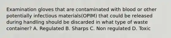 Examination gloves that are contaminated with blood or other potentially infectious materials(OPIM) that could be released during handling should be discarded in what type of waste container? A. Regulated B. Sharps C. Non regulated D. Toxic