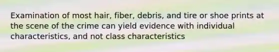 Examination of most hair, fiber, debris, and tire or shoe prints at the scene of the crime can yield evidence with individual characteristics, and not class characteristics