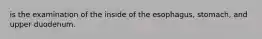 is the examination of the inside of the esophagus, stomach, and upper duodenum.