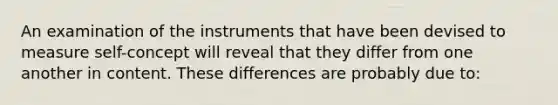 An examination of the instruments that have been devised to measure self-concept will reveal that they differ from one another in content. These differences are probably due to: