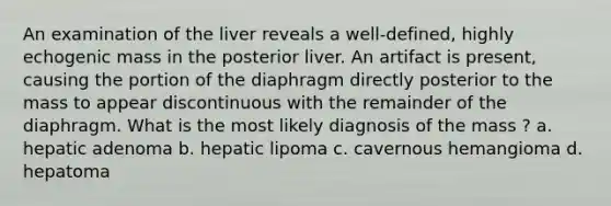 An examination of the liver reveals a well-defined, highly echogenic mass in the posterior liver. An artifact is present, causing the portion of the diaphragm directly posterior to the mass to appear discontinuous with the remainder of the diaphragm. What is the most likely diagnosis of the mass ? a. hepatic adenoma b. hepatic lipoma c. cavernous hemangioma d. hepatoma