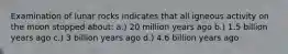 Examination of lunar rocks indicates that all igneous activity on the moon stopped about: a.) 20 million years ago b.) 1.5 billion years ago c.) 3 billion years ago d.) 4.6 billion years ago