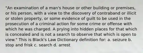 "An examination of a man's house or other building or premises, or his person, with a view to the discovery of contraband or illicit or stolen property, or some evidence of guilt to be used in the prosecution of a criminal action for some crime or offense with which he was charged. A prying into hidden places for that which is concealed and is not a search to observe that which is open to view." This is Black's Law Dictionary definition for: a. seizure b. stop and frisk c. search d. arrest