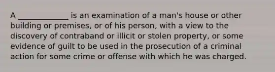 A _____________ is an examination of a man's house or other building or premises, or of his person, with a view to the discovery of contraband or illicit or stolen property, or some evidence of guilt to be used in the prosecution of a criminal action for some crime or offense with which he was charged.