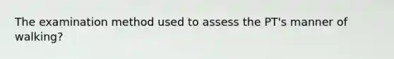 The examination method used to assess the PT's manner of walking?