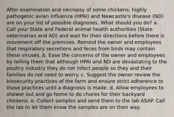 After examination and necropsy of some chickens, highly pathogenic avian influenza (HPAI) and Newcastle's disease (ND) are on your list of possible diagnoses. What should you do? a. Call your State and Federal animal health authorities (State veterinarian and AD) and wait for their directions before there is movement off the premises. Remind the owner and employees that respiratory secretions and feces from birds may contain these viruses. b. Ease the concerns of the owner and employees by telling them that although HPAI and ND are devastating to the poultry industry they do not infect people so they and their families do not need to worry. c. Suggest the owner review the biosecurity practices of the farm and ensure strict adherence to those practices until a diagnosis is made. d. Allow employees to shower out and go home to do chores for their backyard chickens. e. Collect samples and send them to the lab ASAP. Call the lab to let them know the samples are on their way.