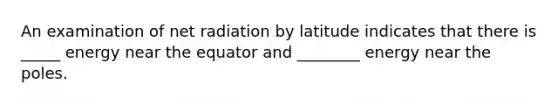 An examination of net radiation by latitude indicates that there is _____ energy near the equator and ________ energy near the poles.