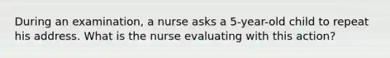 During an examination, a nurse asks a 5-year-old child to repeat his address. What is the nurse evaluating with this action?