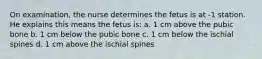 On examination, the nurse determines the fetus is at -1 station. He explains this means the fetus is: a. 1 cm above the pubic bone b. 1 cm below the pubic bone c. 1 cm below the ischial spines d. 1 cm above the ischial spines