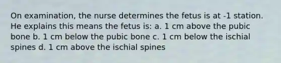 On examination, the nurse determines the fetus is at -1 station. He explains this means the fetus is: a. 1 cm above the pubic bone b. 1 cm below the pubic bone c. 1 cm below the ischial spines d. 1 cm above the ischial spines