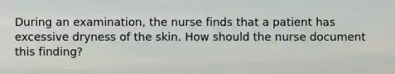 During an examination, the nurse finds that a patient has excessive dryness of the skin. How should the nurse document this finding?