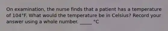 On examination, the nurse finds that a patient has a temperature of 104°F. What would the temperature be in Celsius? Record your answer using a whole number. _____ °C